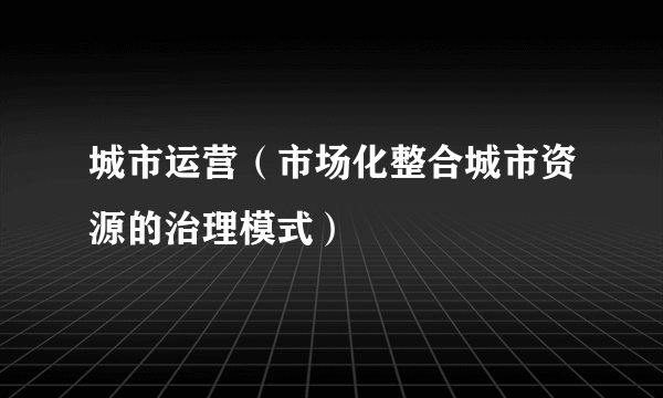 城市运营（市场化整合城市资源的治理模式）