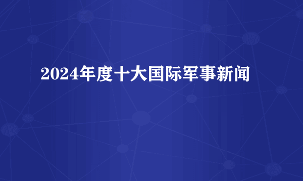 2024年度十大国际军事新闻