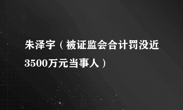 朱泽宇（被证监会合计罚没近3500万元当事人）