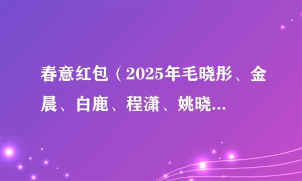 春意红包(2025年毛晓彤、金晨、白鹿、程潇、姚晓棠、宋雨琦在央视春晚演绎翻唱的歌曲)
