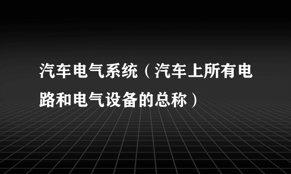 汽车电气系统（汽车上所有电路和电气设备的总称）