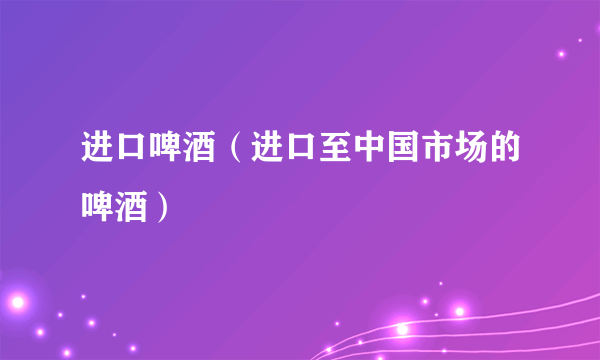 进口啤酒（进口至中国市场的啤酒）