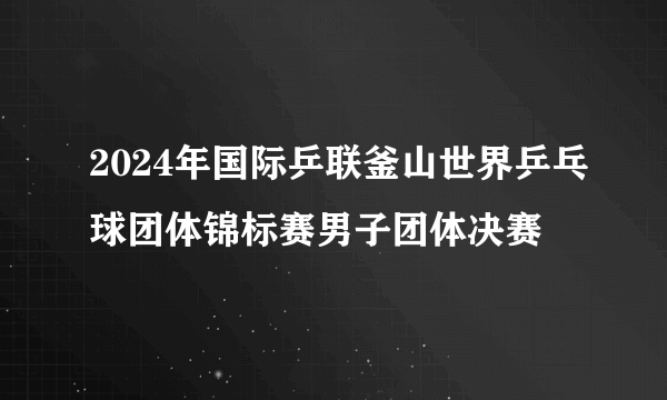 2024年国际乒联釜山世界乒乓球团体锦标赛男子团体决赛