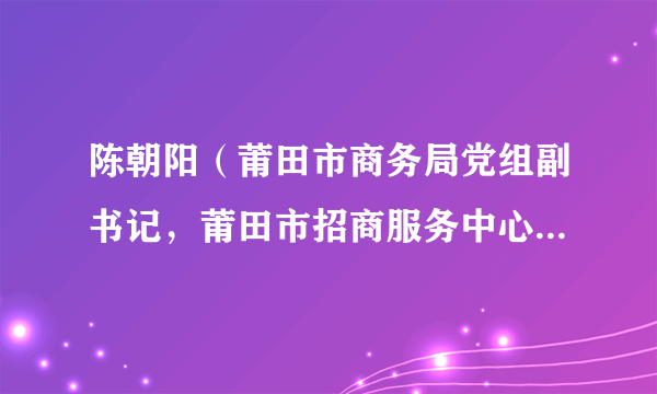 陈朝阳（莆田市商务局党组副书记，莆田市招商服务中心党组书记、主任）