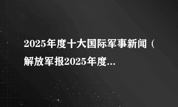 2025年度十大国际军事新闻（解放军报2025年度十大国际军事新闻评选）