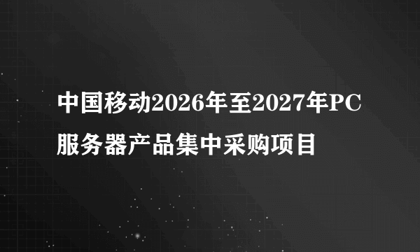 中国移动2026年至2027年PC服务器产品集中采购项目