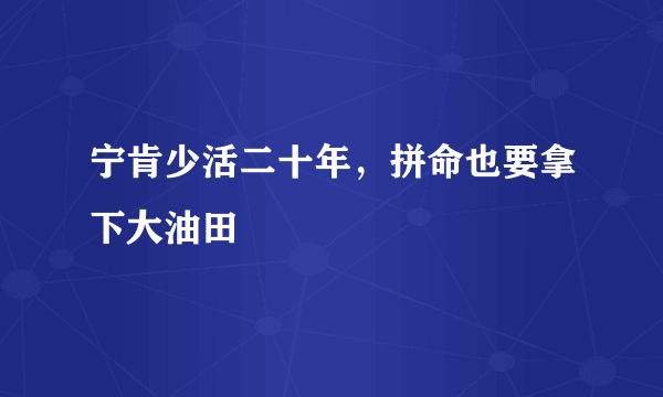 宁肯少活二十年，拼命也要拿下大油田
