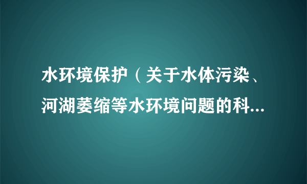 水环境保护（关于水体污染、河湖萎缩等水环境问题的科普知识）