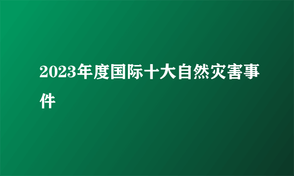 2023年度国际十大自然灾害事件