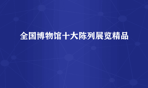 全国博物馆十大陈列展览精品