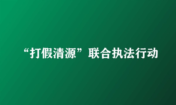 “打假清源”联合执法行动