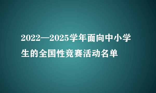 2022—2025学年面向中小学生的全国性竞赛活动名单