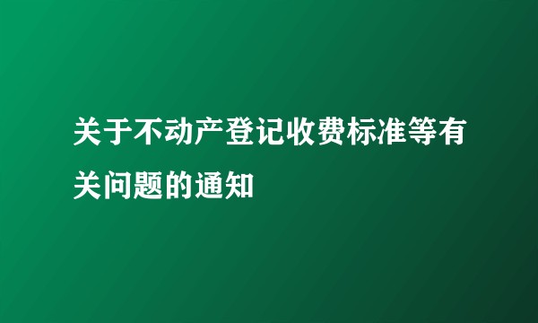 关于不动产登记收费标准等有关问题的通知