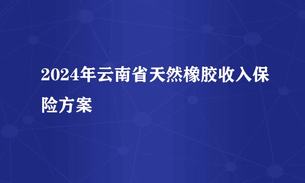 2024年云南省天然橡胶收入保险方案