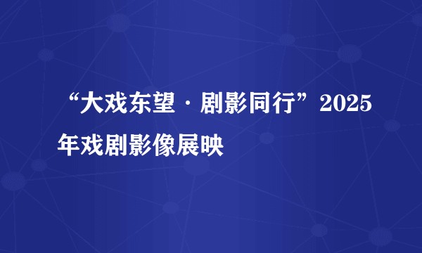 “大戏东望·剧影同行”2025年戏剧影像展映