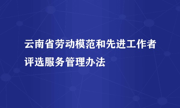 云南省劳动模范和先进工作者评选服务管理办法