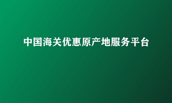 中国海关优惠原产地服务平台