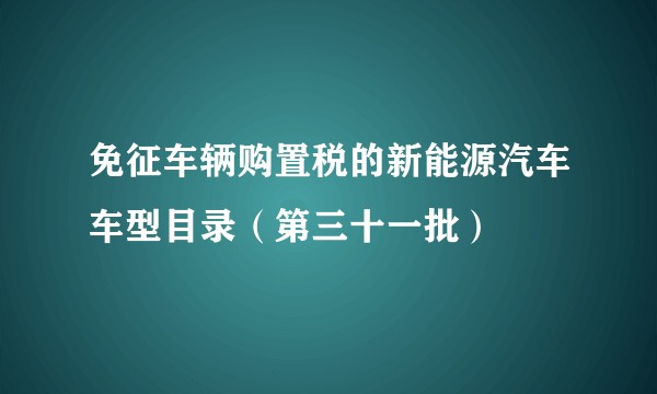 免征车辆购置税的新能源汽车车型目录（第三十一批）