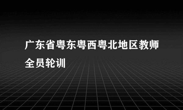 广东省粤东粤西粤北地区教师全员轮训