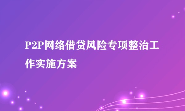 P2P网络借贷风险专项整治工作实施方案