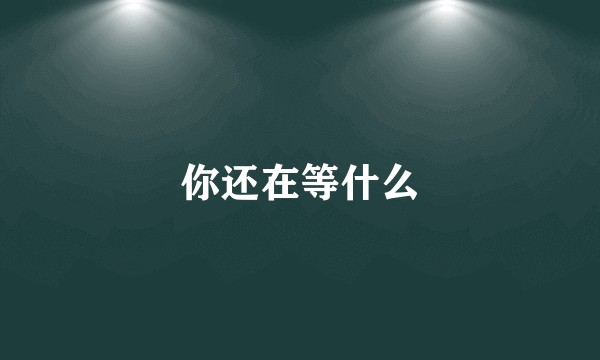 你还在等什么