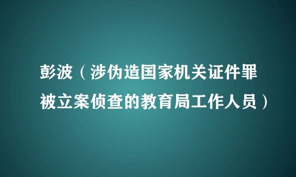彭波(涉伪造国家机关证件罪被立案侦查的教育局工作人员)