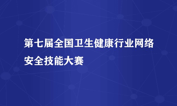 第七届全国卫生健康行业网络安全技能大赛