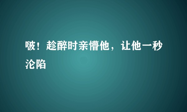 啵！趁醉时亲懵他，让他一秒沦陷