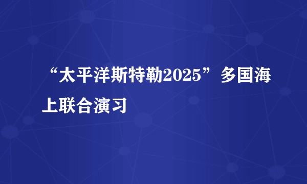 “太平洋斯特勒2025”多国海上联合演习