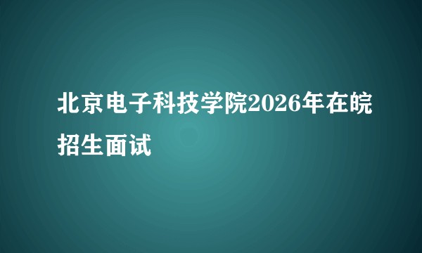 北京电子科技学院2026年在皖招生面试