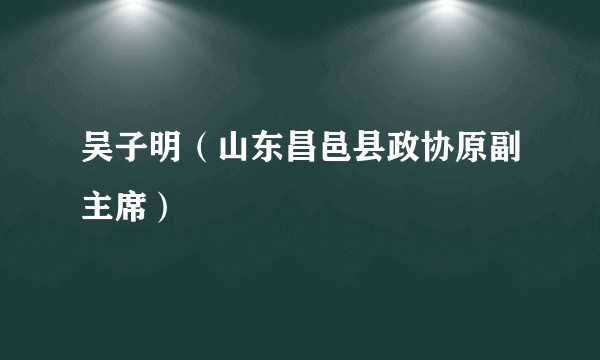 吴子明（山东昌邑县政协原副主席）