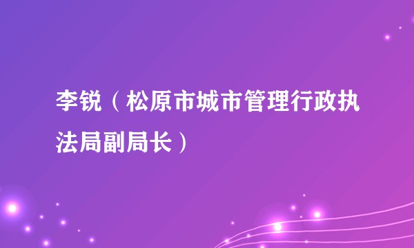 李锐（松原市城市管理行政执法局副局长）