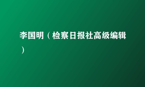 李国明（检察日报社高级编辑）