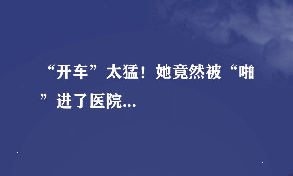 “开车”太猛！她竟然被“啪”进了医院...