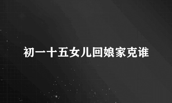初一十五女儿回娘家克谁