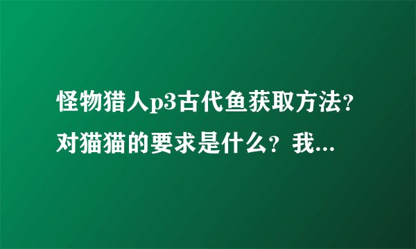 怪物猎人p3古代鱼获取方法？对猫猫的要求是什么？我试了有50多次了，就是没有啊？