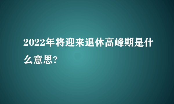 2022年将迎来退休高峰期是什么意思?