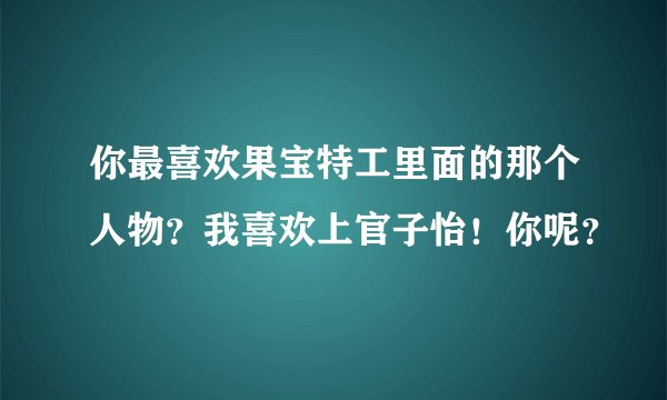 你最喜欢果宝特工里面的那个人物？我喜欢上官子怡！你呢？