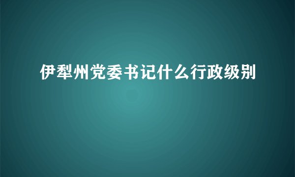 伊犁州党委书记什么行政级别