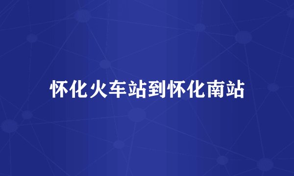 怀化火车站到怀化南站