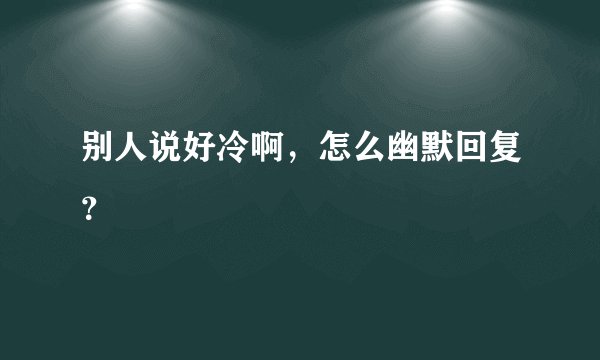 别人说好冷啊，怎么幽默回复？