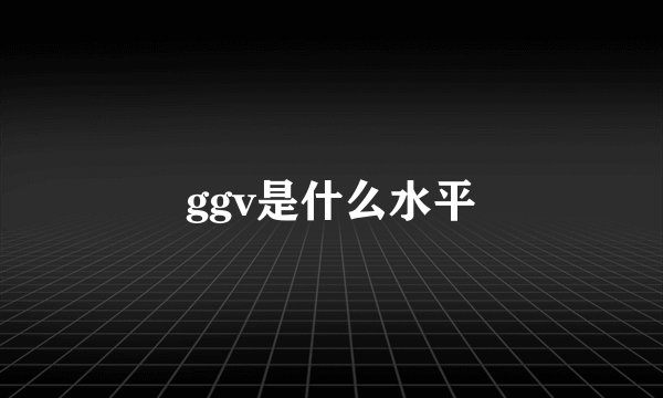 ggv是什么水平