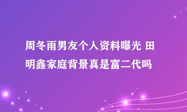 周冬雨男友个人资料曝光 田明鑫家庭背景真是富二代吗