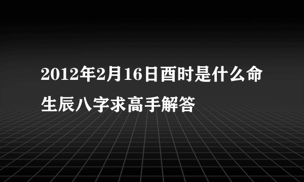 2012年2月16日酉时是什么命生辰八字求高手解答