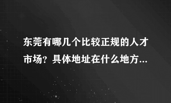东莞有哪几个比较正规的人才市场？具体地址在什么地方？正规，保险我是新手