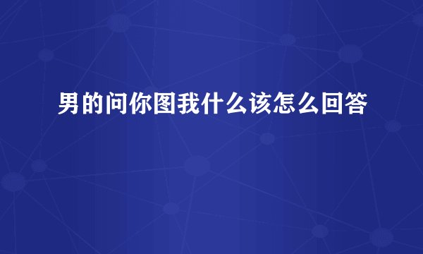 男的问你图我什么该怎么回答
