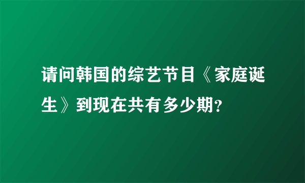 请问韩国的综艺节目《家庭诞生》到现在共有多少期？