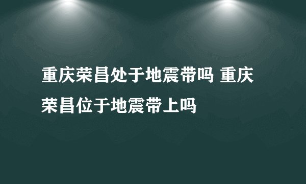 重庆荣昌处于地震带吗 重庆荣昌位于地震带上吗