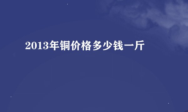 2013年铜价格多少钱一斤
