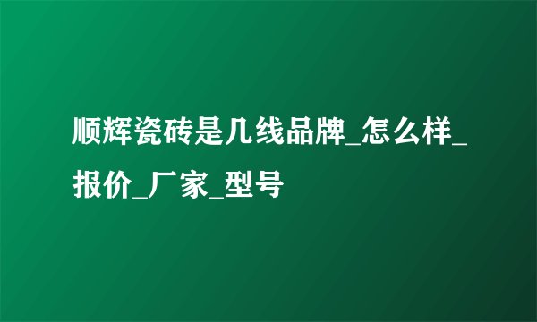 顺辉瓷砖是几线品牌_怎么样_报价_厂家_型号